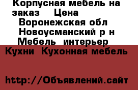 Корпусная мебель на заказ. › Цена ­ 105 000 - Воронежская обл., Новоусманский р-н Мебель, интерьер » Кухни. Кухонная мебель   